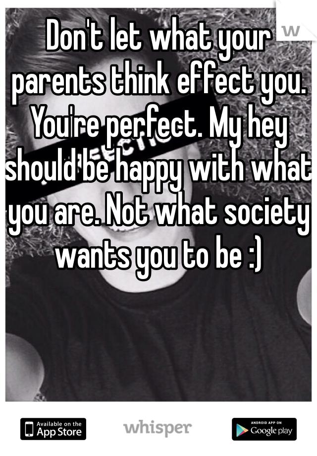 Don't let what your parents think effect you. You're perfect. My hey should be happy with what you are. Not what society wants you to be :) 