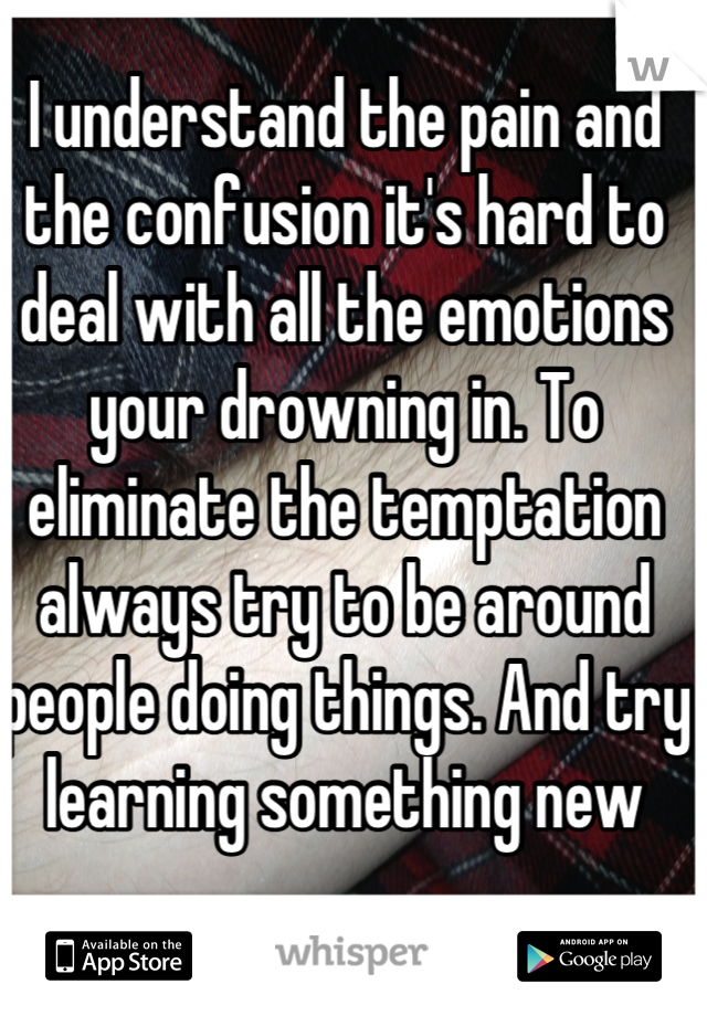 I understand the pain and the confusion it's hard to deal with all the emotions your drowning in. To eliminate the temptation always try to be around people doing things. And try learning something new