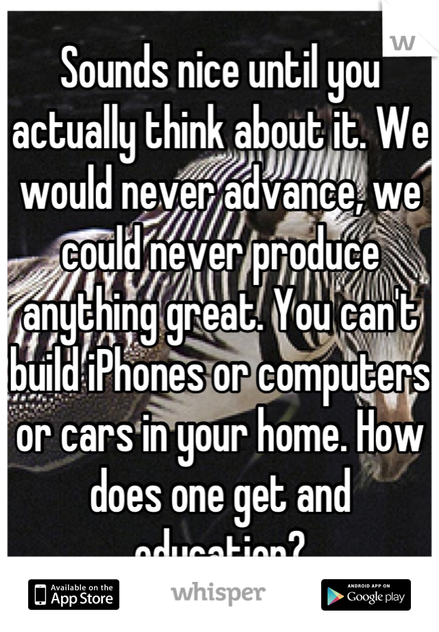 Sounds nice until you actually think about it. We would never advance, we could never produce anything great. You can't build iPhones or computers or cars in your home. How does one get and education?