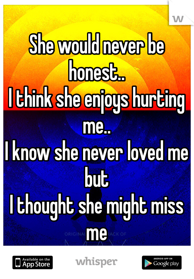 She would never be honest.. 
I think she enjoys hurting me..
I know she never loved me but 
I thought she might miss me