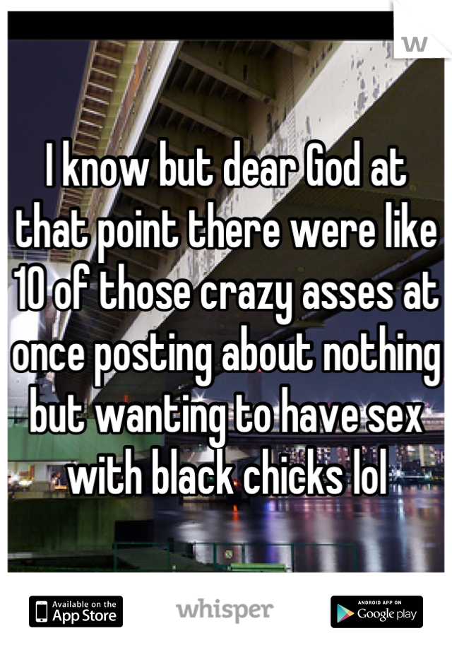 I know but dear God at that point there were like 10 of those crazy asses at once posting about nothing but wanting to have sex with black chicks lol