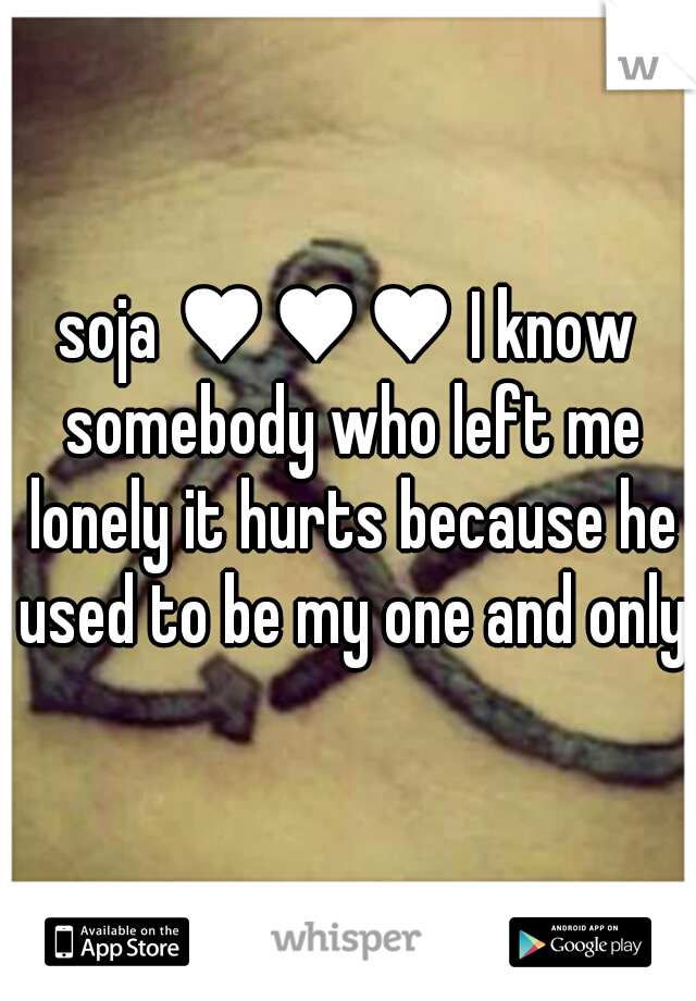 soja ♥♥♥ I know somebody who left me lonely it hurts because he used to be my one and only
