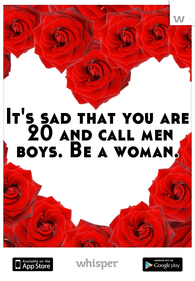 It's sad that you are 20 and call men boys. Be a woman. 
