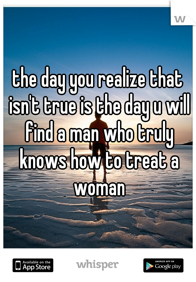the day you realize that isn't true is the day u will find a man who truly knows how to treat a woman