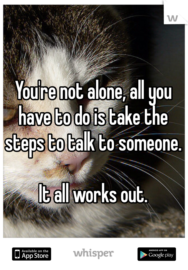You're not alone, all you have to do is take the steps to talk to someone. 

It all works out.