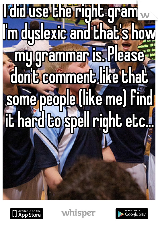 I did use the right gramma I'm dyslexic and that's how my grammar is. Please don't comment like that some people (like me) find it hard to spell right etc... 