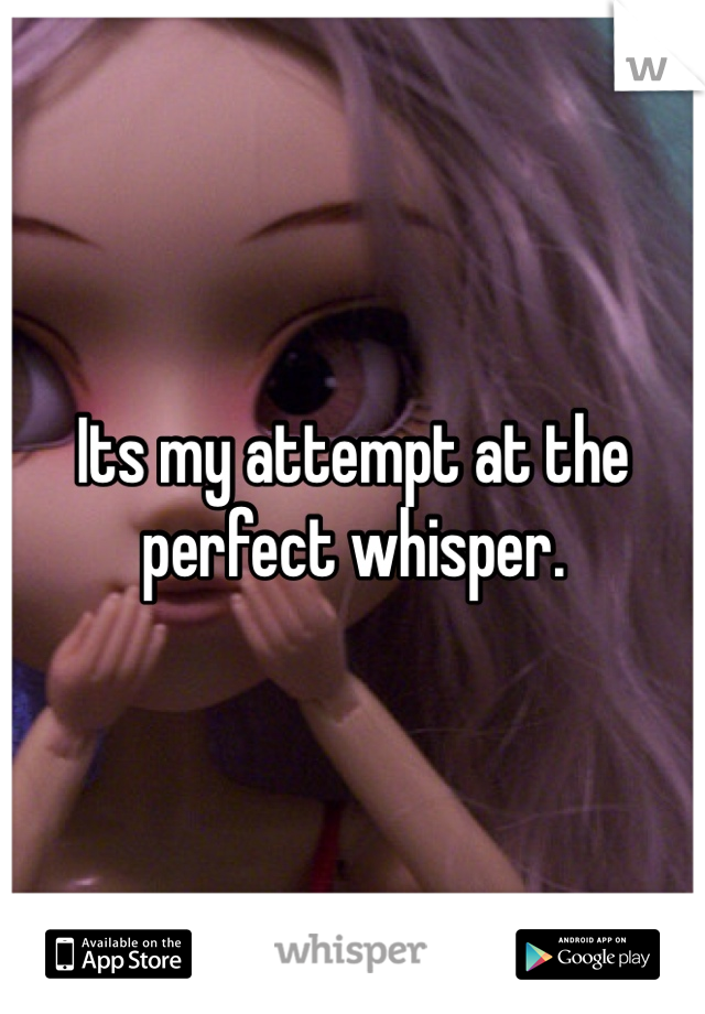 Its my attempt at the perfect whisper.