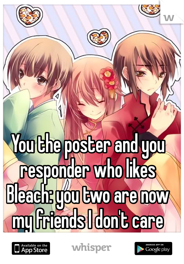 You the poster and you responder who likes Bleach: you two are now my friends I don't care who you are I like you.