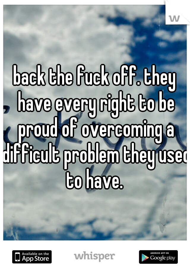 back the fuck off. they have every right to be proud of overcoming a difficult problem they used to have. 