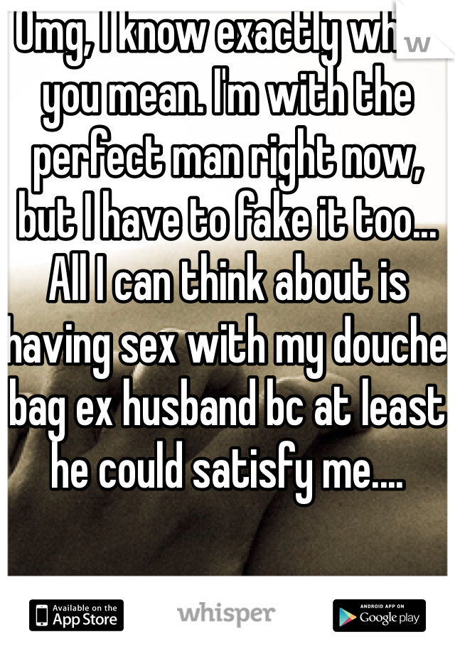 Omg, I know exactly what you mean. I'm with the perfect man right now, but I have to fake it too... All I can think about is having sex with my douche bag ex husband bc at least he could satisfy me....