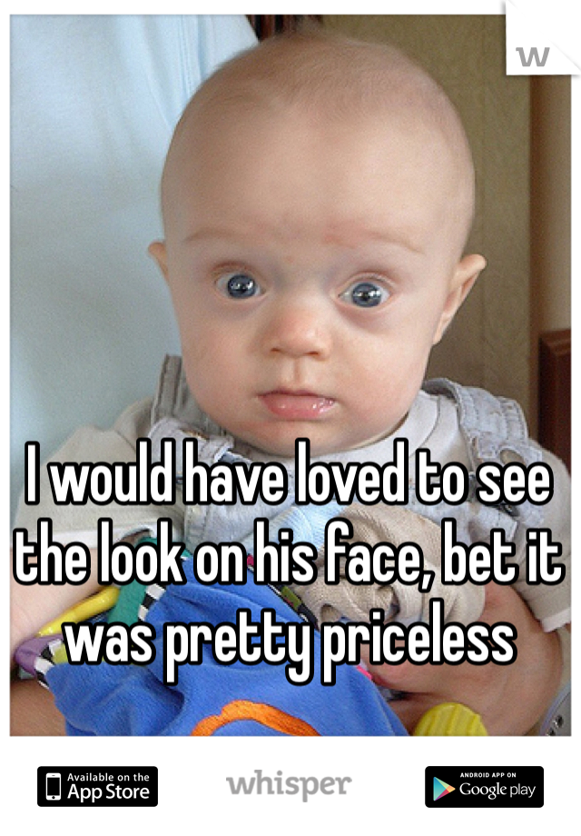I would have loved to see the look on his face, bet it was pretty priceless