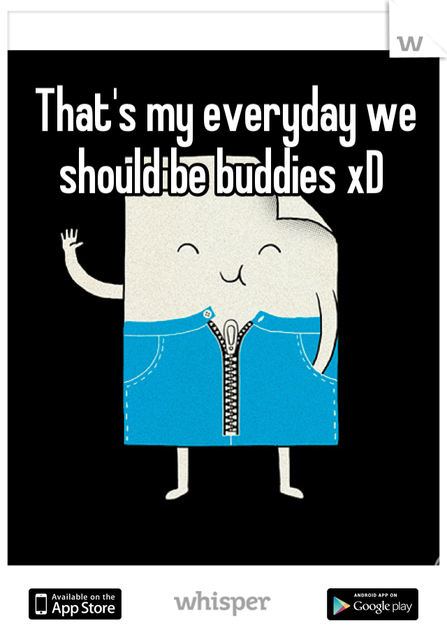 That's my everyday we should be buddies xD 