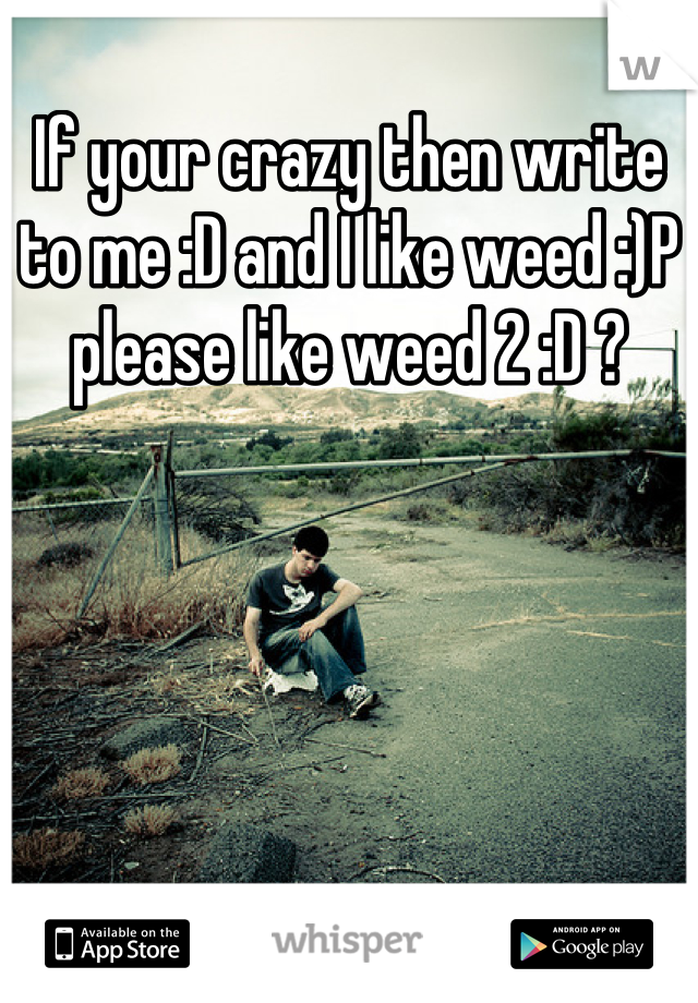 If your crazy then write to me :D and I like weed :)P please like weed 2 :D ?