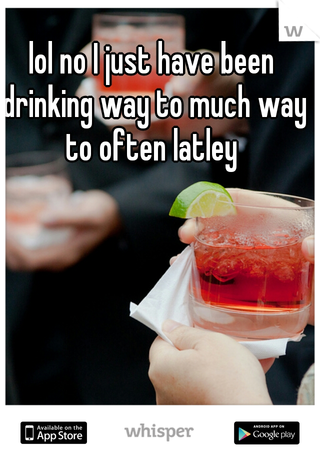 lol no I just have been drinking way to much way to often latley 