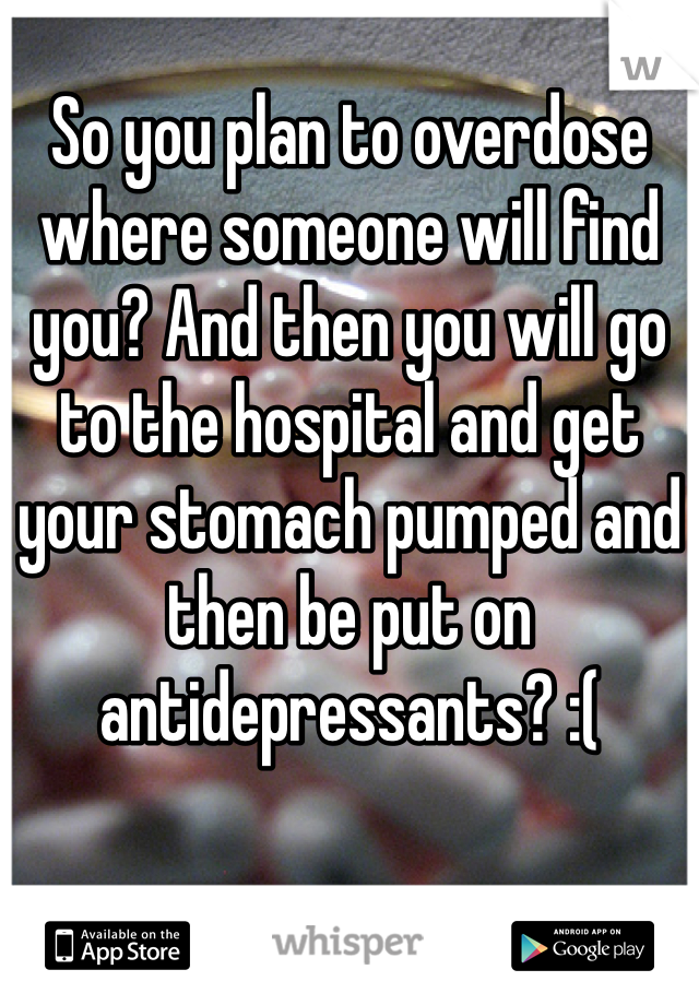 So you plan to overdose where someone will find you? And then you will go to the hospital and get your stomach pumped and then be put on antidepressants? :(  