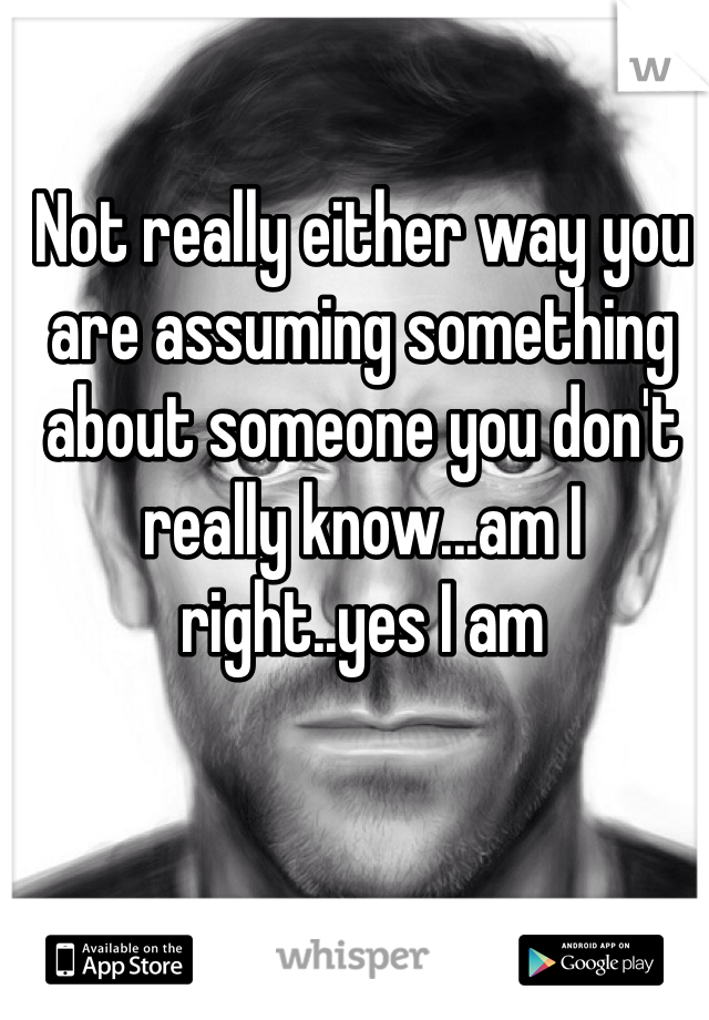 Not really either way you are assuming something about someone you don't really know...am I right..yes I am 