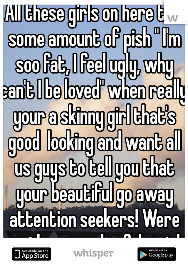 All these girls on here talk some amount of pish " I'm soo fat, I feel ugly, why can't I be loved" when really your a skinny girl that's good  looking and want all us guys to tell you that your beautiful go away attention seekers! Were are the normal unfake girls