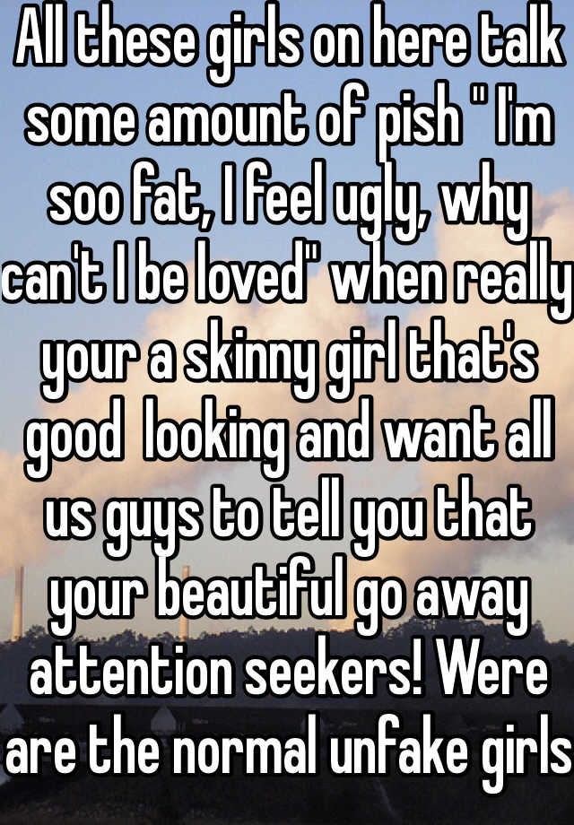 All these girls on here talk some amount of pish " I'm soo fat, I feel ugly, why can't I be loved" when really your a skinny girl that's good  looking and want all us guys to tell you that your beautiful go away attention seekers! Were are the normal unfake girls