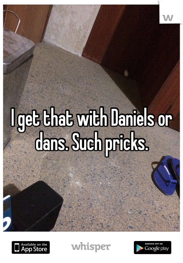 I get that with Daniels or dans. Such pricks. 