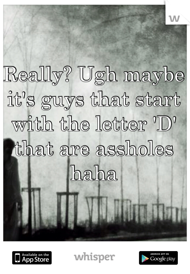 Really? Ugh maybe it's guys that start with the letter 'D' that are assholes haha