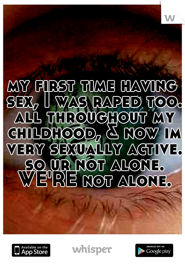 my first time having sex, I was raped too. all throughout my childhood, & now im very sexually active. so ur not alone. WE'RE not alone.