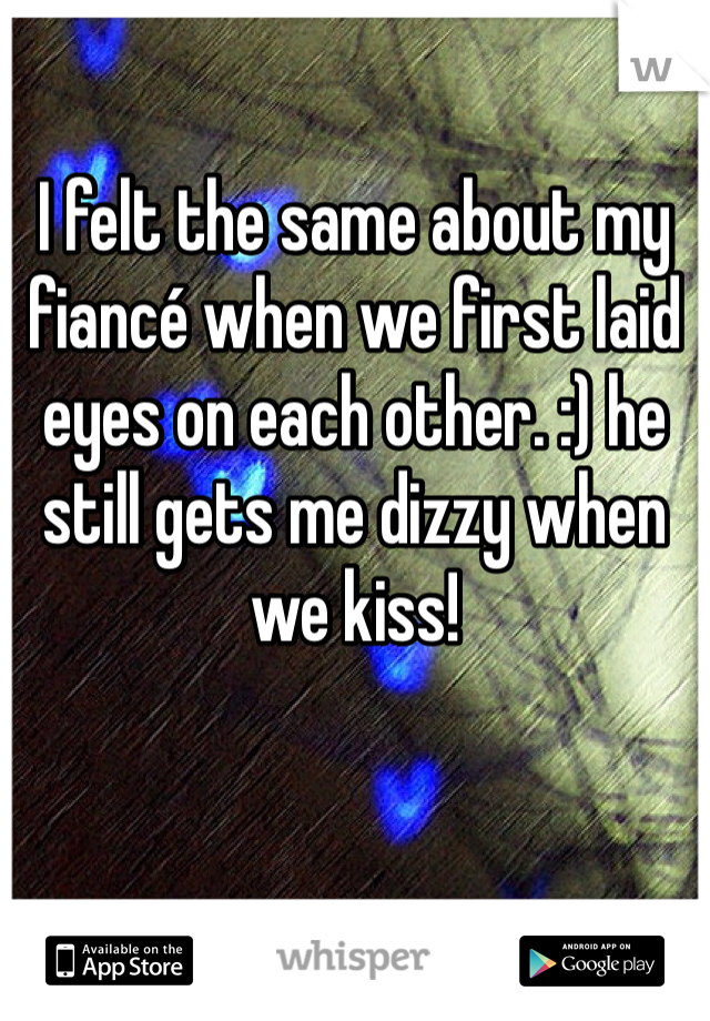 I felt the same about my fiancé when we first laid eyes on each other. :) he still gets me dizzy when we kiss!