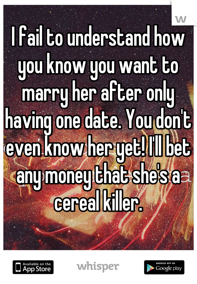 I fail to understand how you know you want to marry her after only having one date. You don't even know her yet! I'll bet any money that she's a cereal killer.