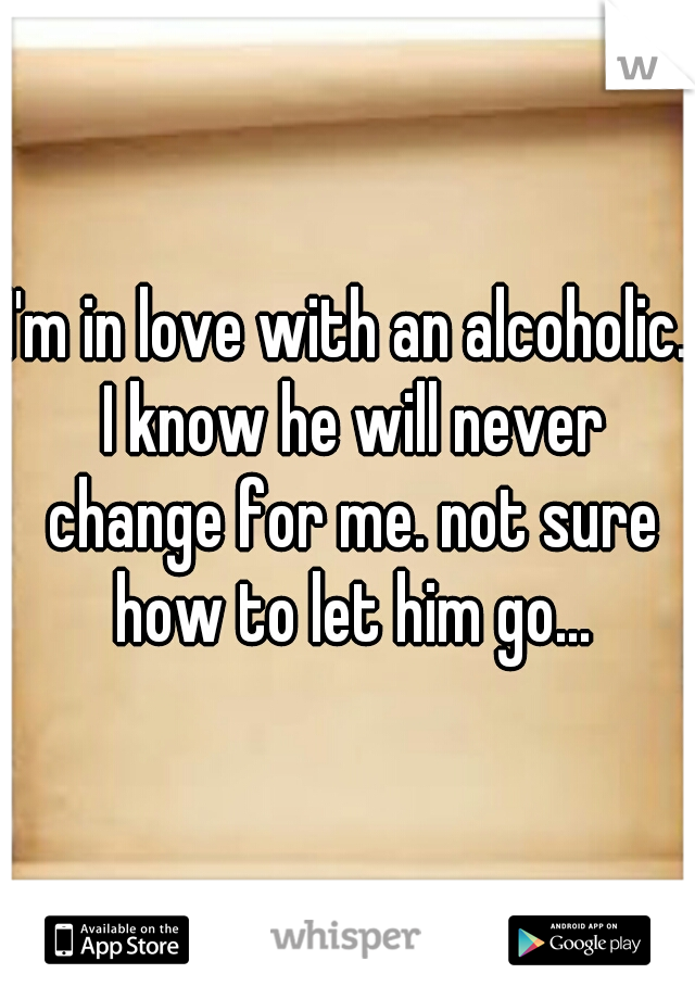 I'm in love with an alcoholic. I know he will never change for me. not sure how to let him go...