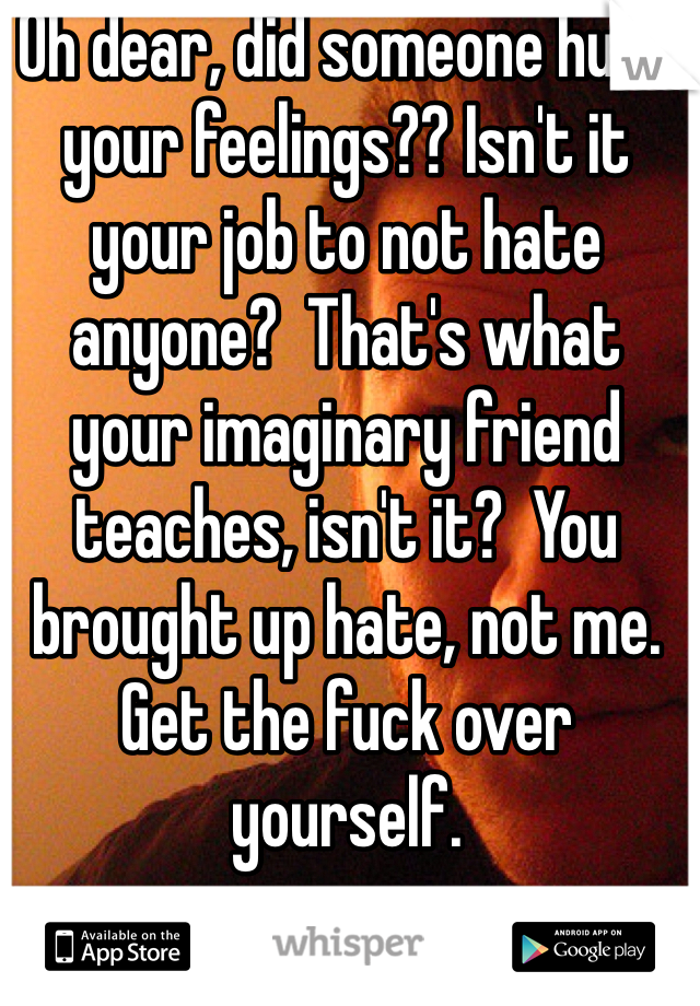 Oh dear, did someone hurt your feelings?? Isn't it your job to not hate anyone?  That's what
your imaginary friend teaches, isn't it?  You brought up hate, not me. Get the fuck over yourself.