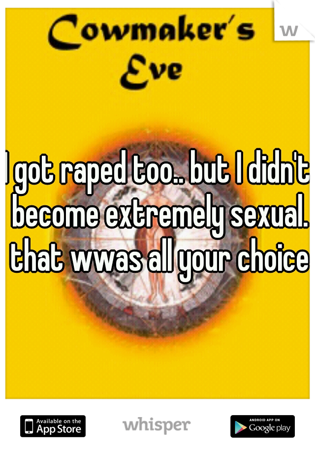 I got raped too.. but I didn't become extremely sexual. that wwas all your choice