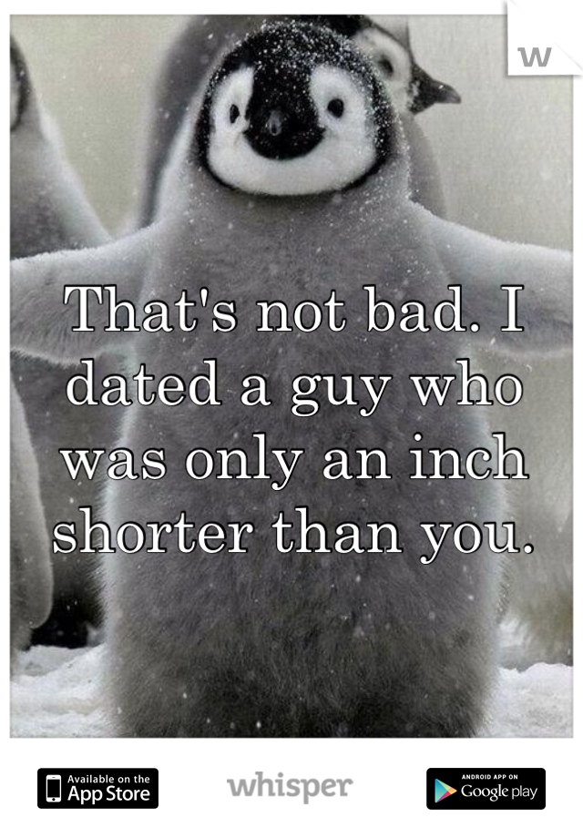 That's not bad. I dated a guy who was only an inch shorter than you.