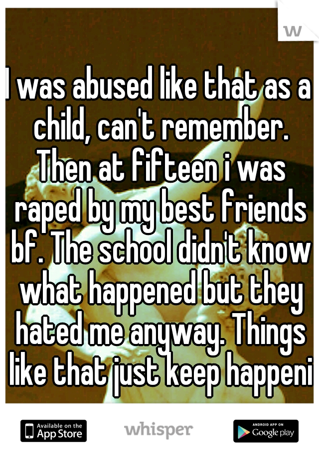 I was abused like that as a child, can't remember. Then at fifteen i was raped by my best friends bf. The school didn't know what happened but they hated me anyway. Things like that just keep happenin