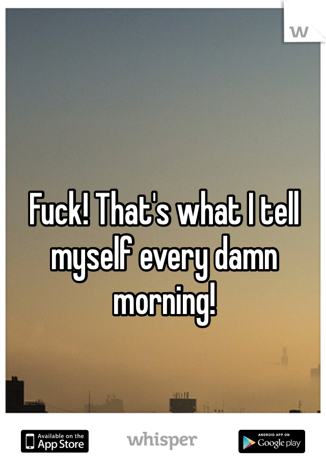 Fuck! That's what I tell myself every damn morning! 