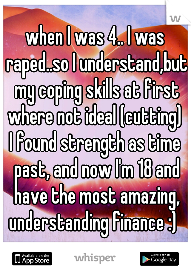 when I was 4.. I was raped..so I understand,but my coping skills at first where not ideal (cutting) 
I found strength as time past, and now I'm 18 and have the most amazing, understanding finance :)  