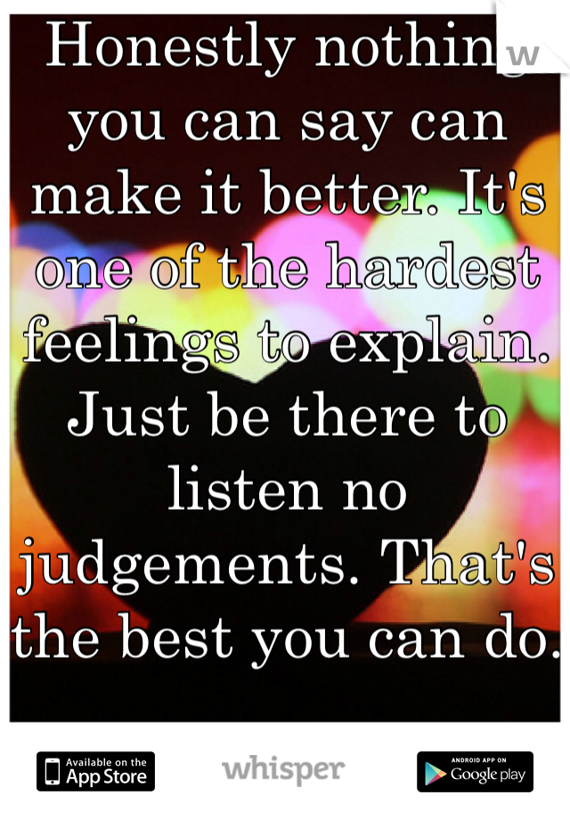 Honestly nothing you can say can make it better. It's one of the hardest feelings to explain. Just be there to listen no judgements. That's the best you can do.