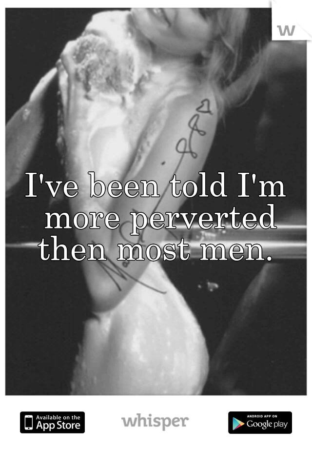 I've been told I'm more perverted then most men. 