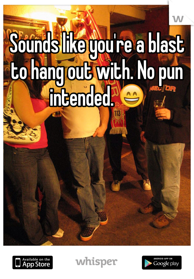 Sounds like you're a blast to hang out with. No pun intended. 😄