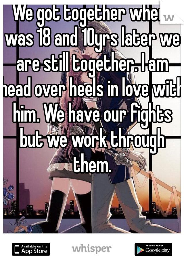 We got together when I was 18 and 10yrs later we are still together. I am head over heels in love with him. We have our fights but we work through them. 