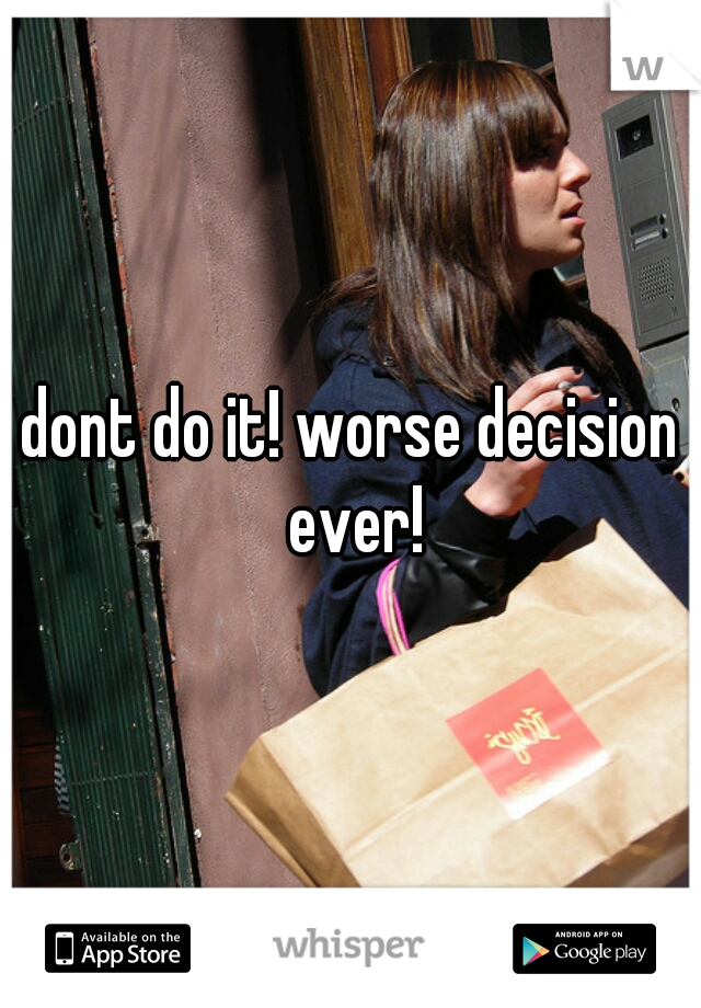 dont do it! worse decision ever!
