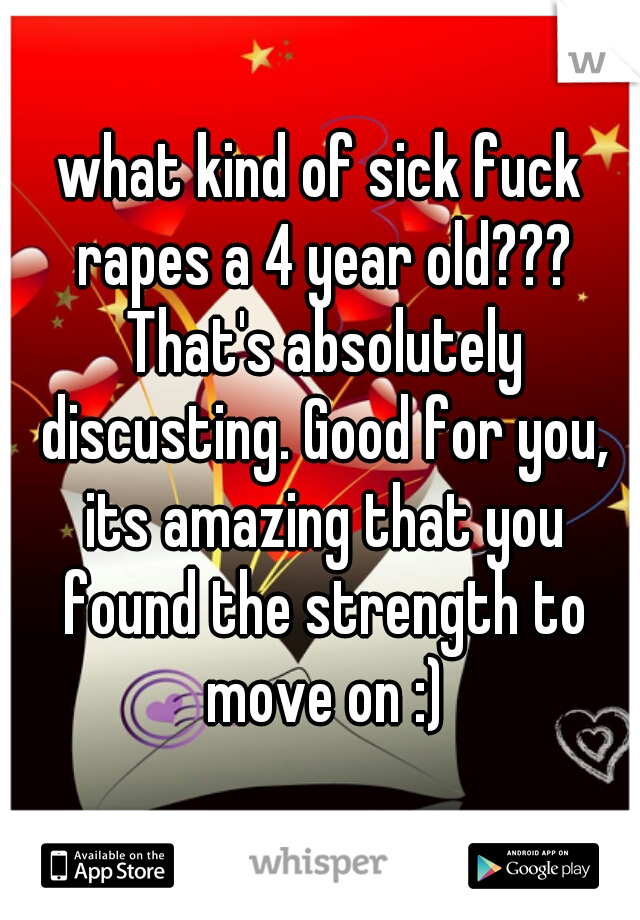 what kind of sick fuck rapes a 4 year old??? That's absolutely discusting. Good for you, its amazing that you found the strength to move on :)
