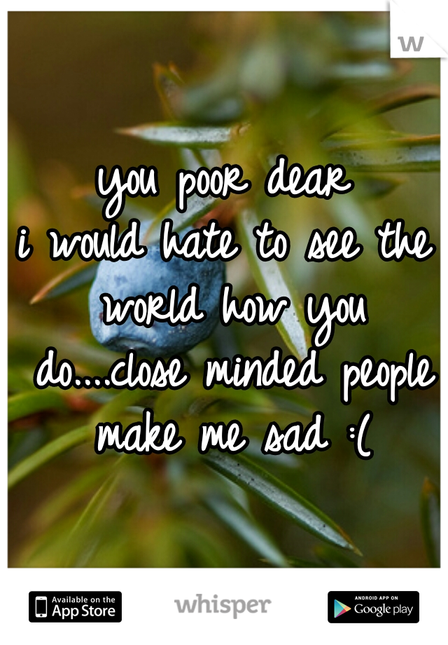 you poor dear
i would hate to see the world how you do....close minded people make me sad :(