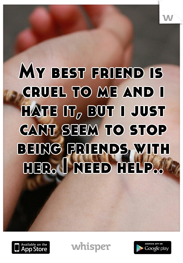 My best friend is cruel to me and i hate it, but i just cant seem to stop being friends with her. I need help..