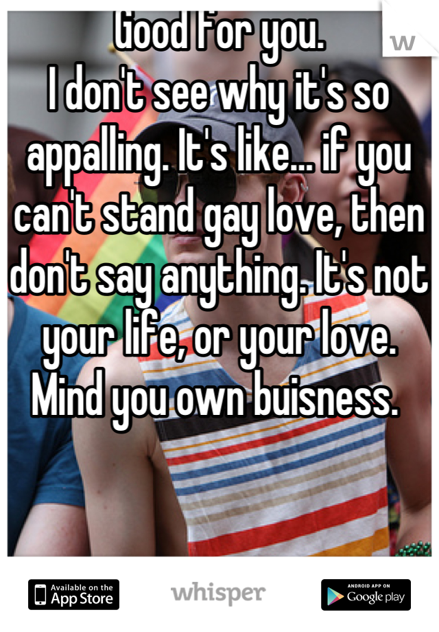 Good for you. 
I don't see why it's so appalling. It's like… if you can't stand gay love, then don't say anything. It's not your life, or your love. Mind you own buisness. 