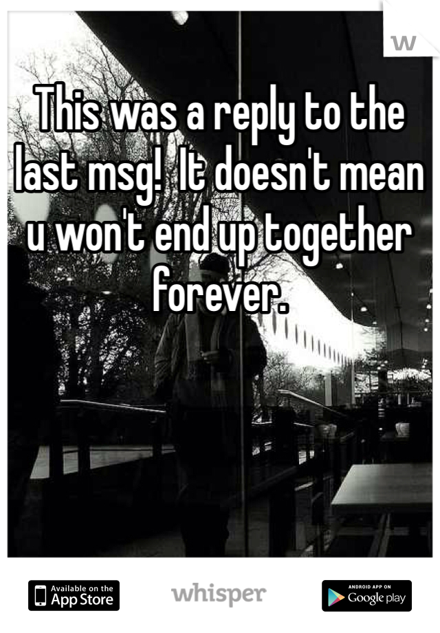 This was a reply to the last msg!  It doesn't mean u won't end up together forever.