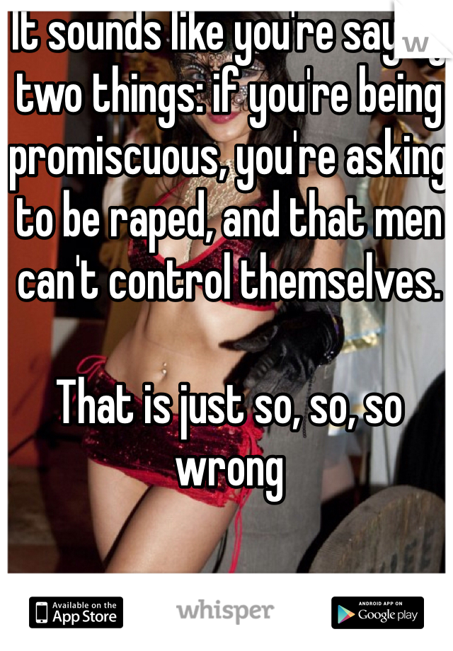 It sounds like you're saying two things: if you're being promiscuous, you're asking to be raped, and that men can't control themselves. 

That is just so, so, so wrong