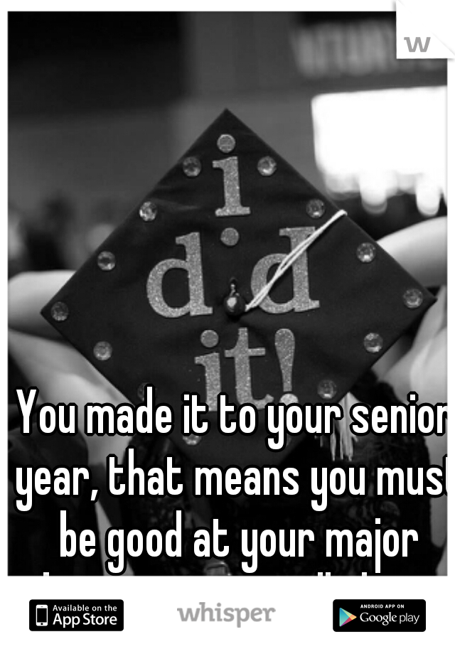 You made it to your senior year, that means you must be good at your major because your still there