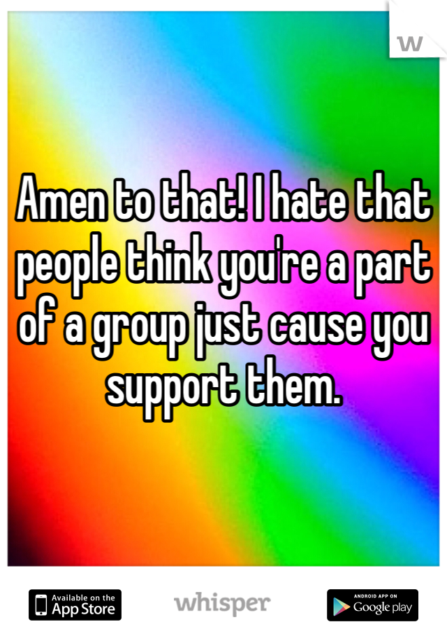 Amen to that! I hate that people think you're a part of a group just cause you support them.