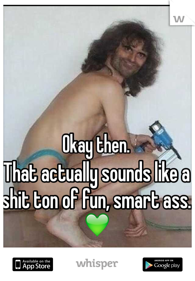 That actually sounds like a shit ton of fun, smart ass. 💚