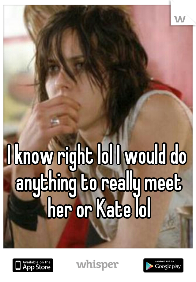 I know right lol I would do anything to really meet her or Kate lol