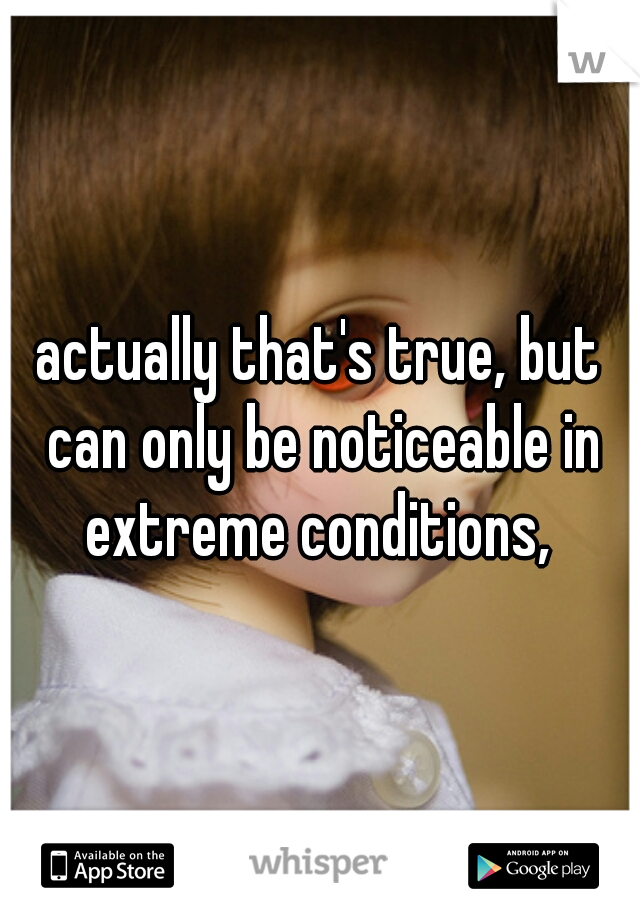 actually that's true, but can only be noticeable in extreme conditions, 